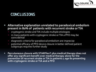 CONCLUSIONS
 Alternative explanation unrelated to paradoxical embolism
present in 80% of patients with recurrent stroke orTIA
 cryptogenic stroke andTIA include multiple etiologies
 in many patients with cryptogenic stroke orTIA a PFO may be
coincidental
 diagnostic criteria for paradoxical embolism are imprecise
 potential efficacy of PFO device closure in better defined patient
subgroups requires further study
 Percutaneous closure with STARFlex® plus medical therapy does not
offer any significant benefit over medical therapy alone for the
prevention of recurrent stroke orTIA in patients < age 60 presenting
with cryptogenic stroke orTIA and a PFO
 