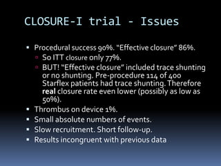CLOSURE-I trial - Issues
 Procedural success 90%. “Effective closure” 86%.
 So ITT closure only 77%.
 BUT! “Effective closure” included trace shunting
or no shunting. Pre-procedure 114 of 400
Starflex patients had trace shunting.Therefore
real closure rate even lower (possibly as low as
50%).
 Thrombus on device 1%.
 Small absolute numbers of events.
 Slow recruitment. Short follow-up.
 Results incongruent with previous data
 