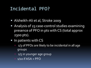 Incidental PFO?
 Alsheikh-Ali et al, Stroke 2009
 Analysis of 23 case-control studies examining
presence of PFO in pts with CS (total approx
2300 pts).
 In patients with CS
 1/3 of PFOs are likely to be incidental in all age
groups
 1/5 in younger age group
 1/10 if ASA + PFO
 