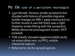 Ms EW case of a persistent neurologist
 43yo female. Sensory stroke symptoms but
clouded with history of possible migraine.
Subtle changes on MRI + page missing but on
further review it was felt there was a right
thalamic stroke fitting with the symptoms.
Mildly abnormal procoagulant screen. OCP
(ceased).
 TOE initially showed negative bubble study
via antecubital vein, no PFO, mobile
interatrial septum.
 Referred to me for second opinion.
 