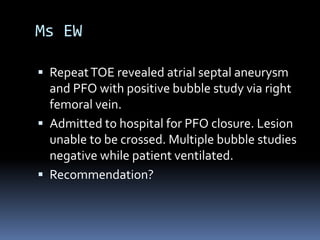 Ms EW
 RepeatTOE revealed atrial septal aneurysm
and PFO with positive bubble study via right
femoral vein.
 Admitted to hospital for PFO closure. Lesion
unable to be crossed. Multiple bubble studies
negative while patient ventilated.
 Recommendation?
 