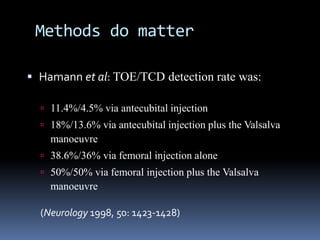 Methods do matter
 Hamann et al: TOE/TCD detection rate was:
 11.4%/4.5% via antecubital injection
 18%/13.6% via antecubital injection plus the Valsalva
manoeuvre
 38.6%/36% via femoral injection alone
 50%/50% via femoral injection plus the Valsalva
manoeuvre
(Neurology 1998, 50: 1423-1428)
 
