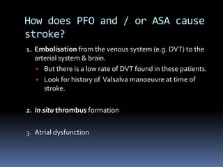 How does PFO and / or ASA cause
stroke?
1. Embolisation from the venous system (e.g. DVT) to the
arterial system & brain.
• But there is a low rate of DVT found in these patients.
• Look for history of Valsalva manoeuvre at time of
stroke.
2. In situ thrombus formation
3. Atrial dysfunction
 