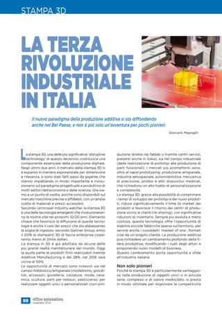 Il nuovo paradigma della produzione additiva si sta diffondendo
anche nel Bel Paese, e non è più solo un’avventura per pochi pionieri.
88 novembre 2014
STAMPA 3D
La stampa 3D, una delle più significative ‘disruptive
technology’ di questo decennio, costituisce una
componente essenziale della produzione digitale.
Negli ultimi due anni, il mercato della stampa 3D si
è espanso in maniera esponenziale per dimensione
e rilevanza, e sono stati fatti passi da gigante che
stanno impattando in modo importante e rivolu-
zionario sul paradigma progettuale e produttivo di
molti settori dell’economia e della scienza. Ora sia-
mo a un punto di svolta, poiché sono disponibili sul
mercato macchine precise e affidabili, con un’ampia
scelta di materiali e prezzi accessibili.
Secondo i principali industry watcher, la stampa 3D
è una delle tecnologie emergenti che rivoluzioneran-
no le nostre vite nei prossimi 10/20 anni. Elemento
chiave che favorisce la diffusione di queste tecno-
logie è anche il calo dei prezzi che sta abbassando
la soglia di ingresso: secondo Gartner Group, entro
il 2016 le stampanti 3D di fascia enterprise coste-
ranno meno di 2mila dollari.
La stampa in 3D è già adottata da alcune delle
più grandi realtà manifatturiere del mondo. Oggi
la quota parte di prodotti finiti realizzabili tramite
Additive Manufacturing è del 28%, nel 2016 sarà
vicina al 50%.
Le opportunità di mercato sono notevoli sia nel
campo hobbistico/artigianale (modellismo, giocat-
toli, accessori, gioielleria, calzature, moda, cera-
mica, scultura, parti per restauri, pasticceria), per
realizzare oggetti unici o personalizzati (con pro-
LA TERZA
RIVOLUZIONE
INDUSTRIALE
IN ITALIA
Giancarlo Magnaghi
duzione diretta nei fablab o tramite centri servizi,
presenti anche in Italia), sia nel campo industriale
(dalla realizzazione di prototipi alla produzione di
parti funzionali). I mercati più promettenti sono,
oltre al rapid prototyping: produzione artigianale,
industria aerospaziale, automobilistica, meccanica
di precisione, protesi e altri dispositivi medicali,
che richiedono un alto livello di personalizzazione
e complessità.
La stampa 3D, grazie alla possibilità di comprimere
i tempi di sviluppo dei prototipi e dei nuovi prodot-
ti, riduce significativamente il time to market dei
prodotti e favorisce il ritorno dei centri di produ-
zione vicino ai clienti (re-shoring), con significative
riduzioni di inventario. Sempre più evoluta e meno
costosa, questa tecnologia offre l’opportunità di
stabilire piccole fabbriche sparse sul territorio, per
servire anche i cosiddetti ‘market of one’, formati
cioè da un singolo cliente. La produzione additiva
può richiedere un cambiamento profondo della fi-
liera produttiva, modificando i ruoli degli attori e
proponendo nuovi modelli di business.
Questo cambiamento porta opportunità e sfide
all’industria italiana.
Non solo pionieri
Poiché la stampa 3D è particolarmente vantaggio-
sa nella produzione di oggetti unici o in piccola
serie, complessi e di valore medio/alto, si presta
in modo ottimale per migliorare la competitività
©hopsalka–Fotolia.com
 