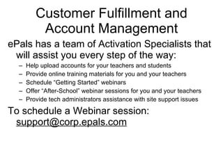 Customer Fulfillment and Account Management ePals has a team of Activation Specialists that will assist you every step of the way: Help upload accounts for your teachers and students Provide online training materials for you and your teachers Schedule “Getting Started” webinars Offer “After-School” webinar sessions for you and your teachers Provide tech administrators assistance with site support issues To schedule a Webinar session: [email_address] 