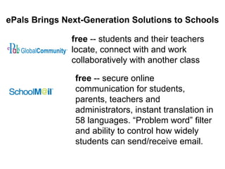 ePals Brings Next-Generation Solutions to Schools free  -- students and their teachers locate, connect with and work collaboratively with another class free  -- secure online communication for students, parents, teachers and administrators, instant translation in 58 languages. “Problem word” filter and ability to control how widely students can send/receive email.  