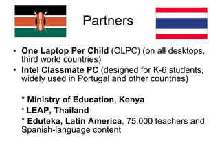 Partners  One Laptop Per Child  (OLPC) (on all desktops, third world countries) Intel Classmate PC  (designed for K-6 students, widely used in Portugal and other countries) * Ministry of Education, Kenya   *  LEAP, Thailand *  Eduteka, Latin America , 75,000 teachers and Spanish-language content 