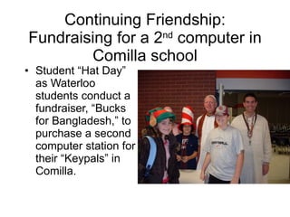 Continuing Friendship: Fundraising for a 2 nd  computer in Comilla school Student “Hat Day” as Waterloo students conduct a fundraiser, “Bucks for Bangladesh,” to purchase a second computer station for their “Keypals” in Comilla. 