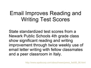 Email Improves Reading and Writing Test Scores State standardized test scores from a Newark Public Schools 4th grade class show significant reading and writing improvement through twice weekly use of email letter writing with fellow classmates and a peer classroom in Italy.  http://www.epalscorp.com/about/news/press_feb08_06.html 