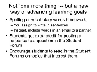 Not “one more thing” -- but a new way of advancing learning goals Spelling or vocabulary words homework You assign to write in sentences  Instead, include words in an email to a partner Students get extra credit for posting a response to a question in the Student Forum Encourage students to read in the Student Forums on topics that interest them 