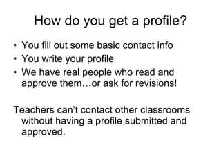 How do you get a profile? You fill out some basic contact info You write your profile We have real people who read and approve them…or ask for revisions! Teachers can’t contact other classrooms without having a profile submitted and approved. 