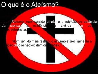 Ateísmo, num sentido amplo, é a rejeição ou ausência
da crença na existência de divindades e outros
seres sobrenaturais.
Num sentido mais restrito, o ateísmo é precisamente a
posição de que não existem divindades.
O que é o Ateísmo?