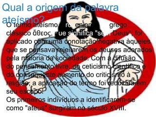 O termo ateísmo, proveniente do grego
clássico ἄθεος, que significa "sem Deus", foi
aplicado com uma conotação negativa àqueles
que se pensava rejeitarem os deuses adorados
pela maioria da sociedade. Com a difusão
do pensamento livre, do ceticismo científico e
do consequente aumento do criticismo à
religião, a aplicação do termo foi reduzida em
seu escopo.
Os primeiros indivíduos a identificarem-se
como "ateus" surgiram no século XVIII.
Qual a origem da palavra
ateísmo?