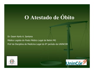 O Atestado de Óbito


Dr. Geam Karlo A. Santana
Médico Legista do Posto Médico Legal de Betim MG
Prof da Disciplina de Medicina Legal do 8º período da UNINCOR
 