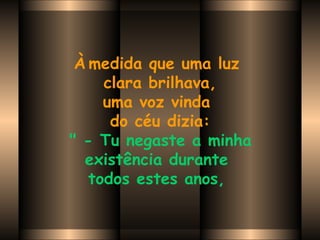 À   medida que uma luz  clara brilhava, uma voz vinda  do céu dizia:   " - Tu negaste a minha  existência durante  todos estes anos,   