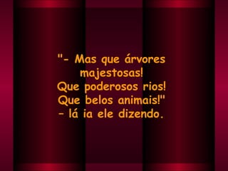"- Mas que árvores  majestosas!  Que poderosos rios!  Que belos animais!"  –  lá ia ele dizendo.  
