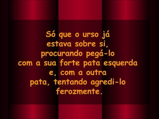 Só que o urso já  estava sobre si,  procurando pegá-lo  com a sua forte pata esquerda  e, com a outra  pata, tentando agredi-lo  ferozmente. 