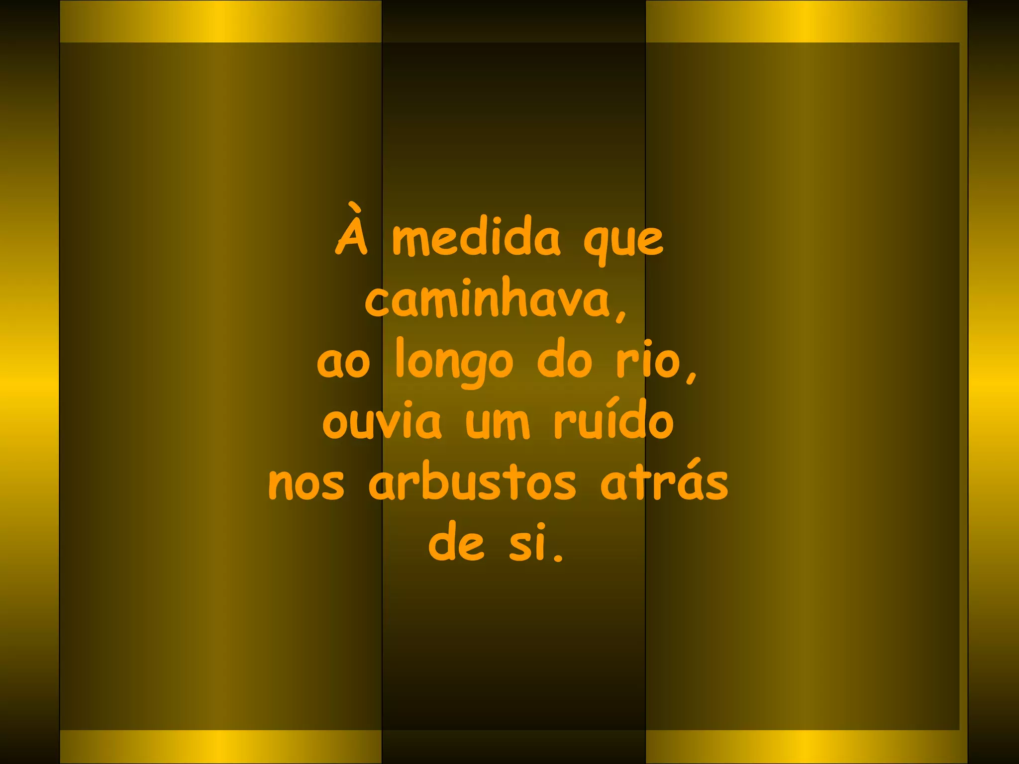 À medida que  caminhava,  ao longo do rio, ouvia um ruído  nos arbustos atrás  de si.   