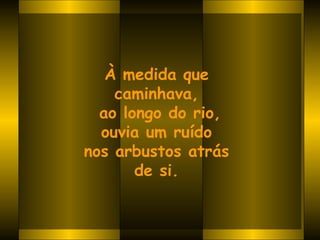 À medida que  caminhava,  ao longo do rio, ouvia um ruído  nos arbustos atrás  de si.   