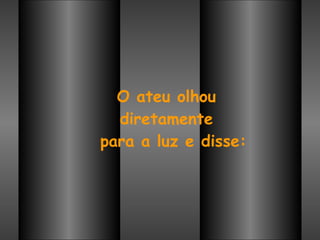 O ateu olhou  diretamente  para a luz e disse: 