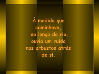 À medida que  caminhava,  ao longo do rio, ouvia um ruído  nos arbustos atrás  de si.   