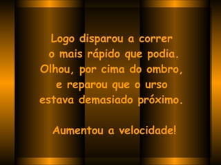 Logo disparou a correr  o mais rápido que podia. Olhou, por cima do ombro,  e reparou que o urso  estava demasiado próximo.    Aumentou a velocidade! 