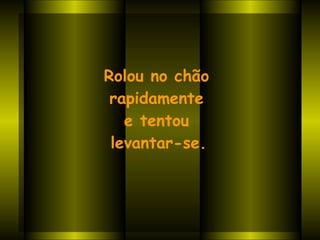 Rolou no chão  rapidamente  e tentou  levantar-se.     