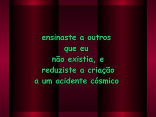 ensinaste a outros  que eu  não existia, e reduziste a criação  a um acidente cósmico .  