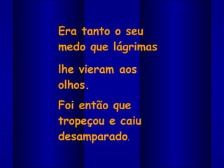 Era tanto o seu medo que lágrimas  lhe vieram aos olhos.  Foi então que tropeçou e caiu desamparado . 