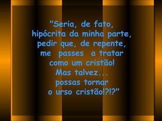 "Seria, de fato,
hipócrita da minha parte,
 pedir que, de repente,
  me  passes  a tratar
     como um cristão!
      Mas talvez...
      possas tornar
    o urso cristão!?!?"

             
 