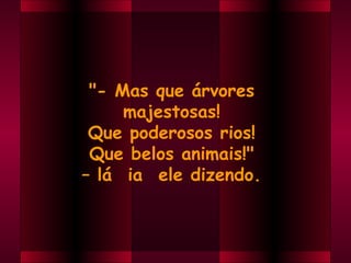 "- Mas que árvores
     majestosas!
 Que poderosos rios!
 Que belos animais!"
– lá  ia  ele dizendo.
 