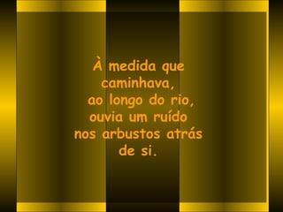 À medida que
    caminhava,
  ao longo do rio,
  ouvia um ruído
nos arbustos atrás
       de si.
 
