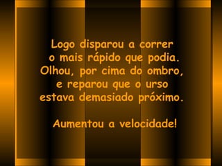 Logo disparou a correr
  o mais rápido que podia.
Olhou, por cima do ombro,
   e reparou que o urso
estava demasiado próximo. 
               
   Aumentou a velocidade!
 