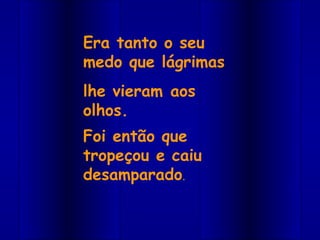 Era tanto o seu
medo que lágrimas
lhe vieram aos
olhos.
Foi então que
tropeçou e caiu
desamparado.
 
