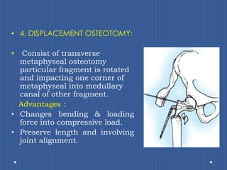 4. DISPLACEMENT OSTEOTOMY:Consist of transverse metaphyseal osteotomy particular fragment is rotated and impacting one corner of metaphyseal into medullary canal of other fragment.    Advantages :Changes bending & loading force into compressive load.Preserve length and involving joint alignment. 