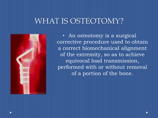 WHAT IS OSTEOTOMY?An osteotomy is a surgical corrective procedure used to obtain a correct biomechanical alignment of the extremity, so as to achieve equivocal load transmission, performed with or without removal of a portion of the bone. 