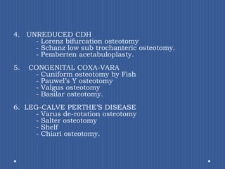 4.   UNREDUCED CDH			- Lorenz bifurcation osteotomy		- Schanz low sub trochanteric osteotomy.	- Pembertenacetabuloplasty.CONGENITAL COXA-VARA 		- Cuniform osteotomy by Fish		- Pauwel’sY osteotomy		- Valgus osteotomy		- Basilar osteotomy. 6.  LEG-CALVE PERTHE’S DISEASE 		- Varusde-rotation osteotomy 		- Salter osteotomy		- Shelf 		- Chiariosteotomy.	