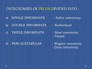  OSTEOTOMIES OF PELVIS DIVIDED INTO :SINGLE INNOMINATE  -  Salter osteotomyDOUBLE INNOMINATE - Sutherland c)	TRIPLE INNOMINATE - Steel osteotomy           - Tonnisd)	PERI-ACETABULAR          - Wagner osteotomy          - Ganz osteotomy.