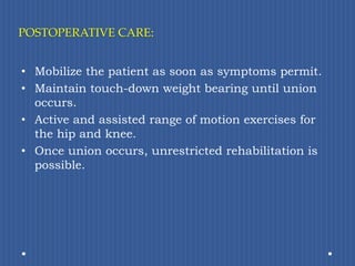 POSTOPERATIVE CARE: Mobilize the patient as soon as symptoms permit. Maintain touch-down weight bearing until union occurs.Active and assisted range of motion exercises for the hip and knee.Once union occurs, unrestricted rehabilitation is possible.