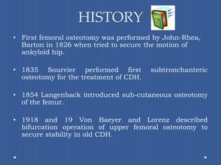 HISTORYFirst femoral osteotomy was performed by John-Rhea, Barton in 1826 when tried to secure the motion of ankyloid hip.1835 Sourvier performed first subtronchanteric osteotomy for the treatment of CDH.1854 Langenback introduced sub-cutaneous osteotomy of the femur.1918 and 19 Von Baeyer and Lorenz described bifurcation operation of upper femoral osteotomy to secure stability in old CDH.