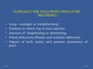 CLINICALLY THE FOLLOWING SHOULD BE RECORDED :Limp – antalgic or trendelenbergPosition in which hip is least painful.Amount of  lengthening or shortening.Fixed abduction/flexion and rotation deformity. Degree of both active and passive movement of joint. 