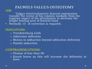 PAUWELS VALGUS OSTEOTOMYAIM:Valgus intertrochanteric femoral osteotomies transfer the center of hip rotation medially from the superior aspect of the acetabulum to decreasethe weight bearing area of femoral head .Normally 15° of correction is required.INDICATIONS: TrendelenburgLimb Adduction deformityMotion in adduction beyond adduction deformity Painful abductionCONTRAINDICATIONS:Flexion of less than 60°Knock knees as this will increase the deformity at knee.
