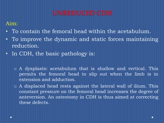 UNREDUCED CDHAim:To contain the femoral head within the acetabulum.To improve the dynamic and static forces maintaining reduction.In CDH, the basic pathology is:A dysplastic acetabulum that is shallow and vertical. This permits the femoral head to slip out when the limb is in extension and adduction.A displaced head rests against the lateral wall of ilium. This constant pressure on the femoral head increases the degree of anteversion. An osteotomy in CDH is thus aimed at correcting these defects.