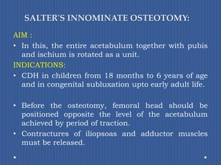 SALTER'S INNOMINATE OSTEOTOMY:AIM : In this, the entire acetabulum together with pubis and ischium is rotated as a unit. INDICATIONS: CDH in children from 18 months to 6 years of age and in congenital subluxation upto early adult life.Before the osteotomy, femoral head should be positioned opposite the level of the acetabulum achieved by period of traction. Contractures of iliopsoas and adductor muscles must be released.