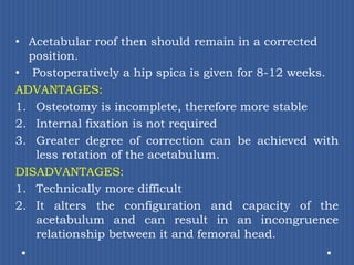 Acetabular roof then should remain in a corrected position.Postoperatively a hip spica is given for 8-12 weeks.ADVANTAGES: Osteotomy is incomplete, therefore more stableInternal fixation is not requiredGreater degree of correction can be achieved with less rotation of the acetabulum.DISADVANTAGES: Technically more difficultIt alters the configuration and capacity of the acetabulum and can result in an incongruence relationship between it and femoral head.