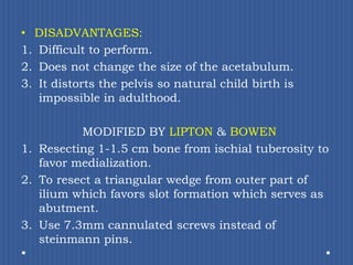 DISADVANTAGES: Difficult to perform.Does not change the size of the acetabulum.It distorts the pelvis so natural child birth is impossible in adulthood.MODIFIED BY LIPTON & BOWENResecting 1-1.5 cm bone from ischial tuberosity to favor medialization.To resect a triangular wedge from outer part of ilium which favors slot formation which serves as abutment.Use 7.3mm cannulatedscrews instead of steinmann pins. 