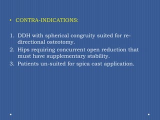 CONTRA-INDICATIONS:DDH with spherical congruity suited for re-directional osteotomy.Hips requiring concurrent open reduction that must have supplementary stability.Patients un-suited for spica cast application.