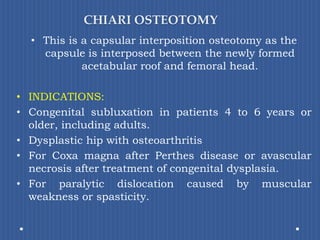 CHIARI OSTEOTOMYThis is a capsular interposition osteotomy as the capsule is interposed between the newly formed acetabular roof and femoral head.INDICATIONS:Congenital subluxation in patients 4 to 6 years or older, including adults. Dysplastic hip with osteoarthritisFor Coxamagna after Perthesdisease or avascular necrosis after treatment of congenital dysplasia.For paralytic dislocation caused by muscular weakness or spasticity.