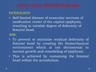 LEGG CALVE  PERTHES DISEASE:PATHOLOGY: Self limited disease of avascular necrosis of ossification center of the capital epiphysis, resulting in variable degree of deformity of femoral head.AIM: To prevent or minimize residual deformity of femoral head by creating the biomechanical environment which isnot detrimental to normal growth and remodeling of epiphysis.This is achieved by containing the femoral head within the acetabulum.