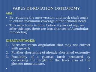 VARUS DE-ROTATION OSTEOTOMYAIM : By reducing the ante-version and neck shaft angle to obtain maximum coverage of the femoral head. This osteotomy is done before 4 years of age, as after this age, there are less chances of Acetabularremodeling.DISADVANTAGES:Excessive varus angulation that may not correct with growth 	Further shortening of already shortened extremityPossibility of a gluteus lurch produced by decreasing the length of the lever arm of the gluteus musculature.